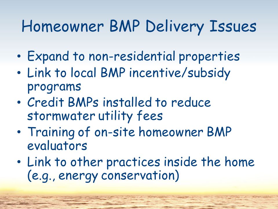 Homeowner BMP Delivery Issues Expand to non-residential properties Link to local BMP incentive/subsidy programs Credit BMPs installed to reduce stormwater utility fees Training of on-site homeowner BMP evaluators Link to other practices inside the home (e.g., energy conservation)