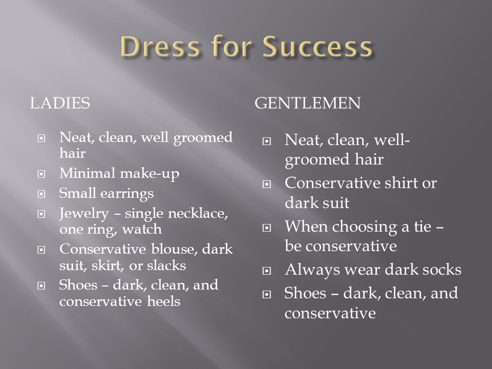 LADIESGENTLEMEN Neat, clean, well groomed hair Minimal make-up Small earrings Jewelry – single necklace, one ring, watch Conservative blouse, dark suit, skirt, or slacks Shoes – dark, clean, and conservative heels Neat, clean, well- groomed hair Conservative shirt or dark suit When choosing a tie – be conservative Always wear dark socks Shoes – dark, clean, and conservative