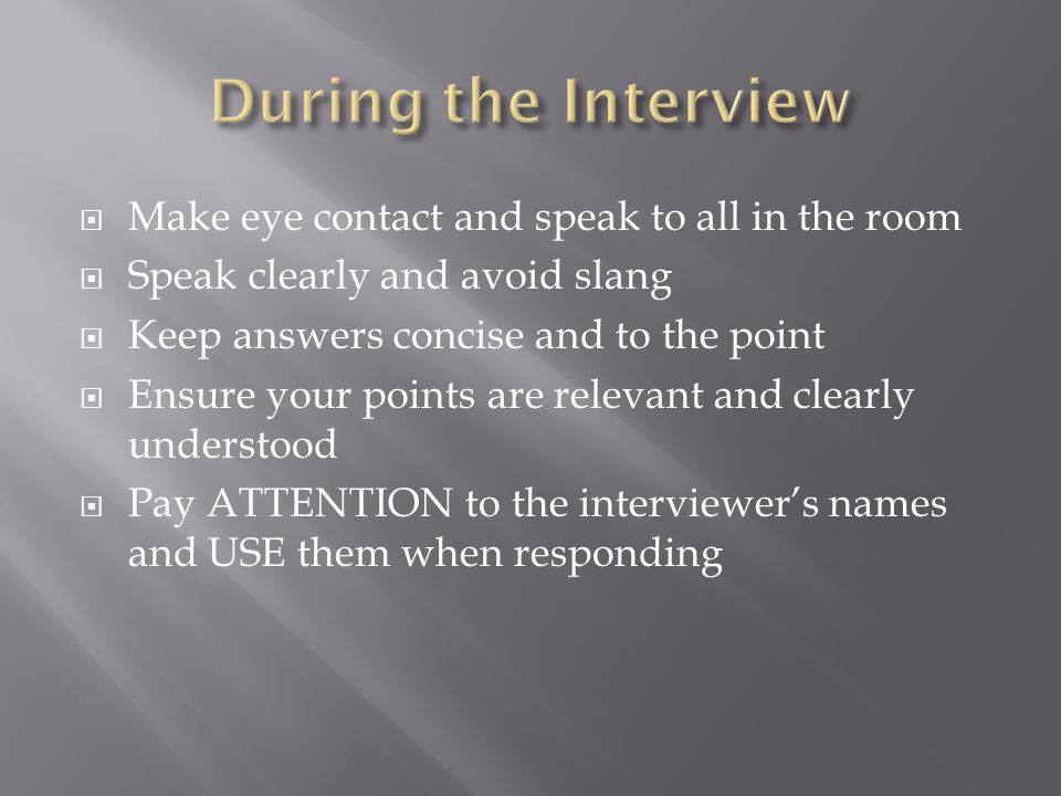 Make eye contact and speak to all in the room Speak clearly and avoid slang Keep answers concise and to the point Ensure your points are relevant and clearly understood Pay ATTENTION to the interviewers names and USE them when responding