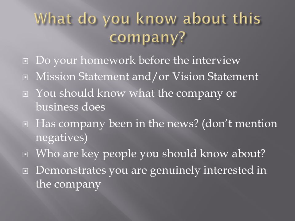 Do your homework before the interview Mission Statement and/or Vision Statement You should know what the company or business does Has company been in the news.