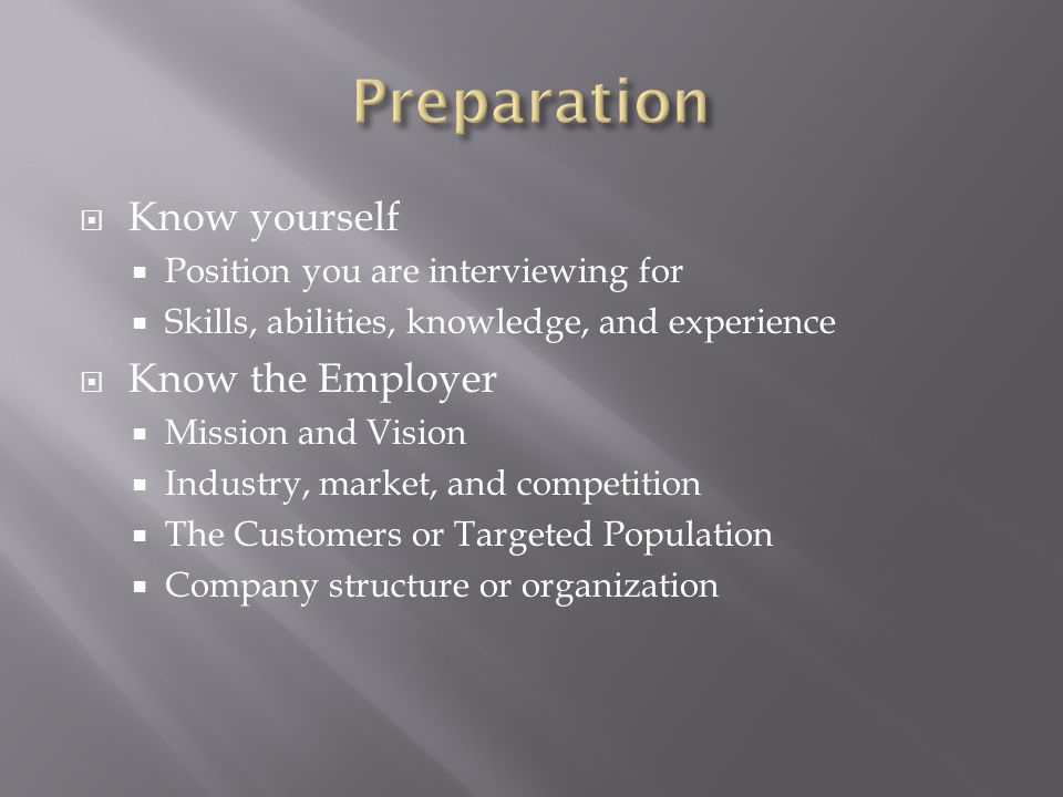 Know yourself Position you are interviewing for Skills, abilities, knowledge, and experience Know the Employer Mission and Vision Industry, market, and competition The Customers or Targeted Population Company structure or organization