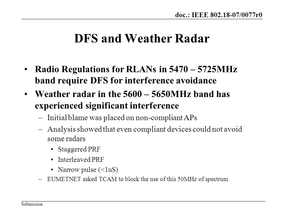 doc.: IEEE /0077r0 Submission DFS and Weather Radar Radio Regulations for RLANs in 5470 – 5725MHz band require DFS for interference avoidance Weather radar in the 5600 – 5650MHz band has experienced significant interference –Initial blame was placed on non-compliant APs –Analysis showed that even compliant devices could not avoid some radars Staggered PRF Interleaved PRF Narrow pulse (<1uS) –EUMETNET asked TCAM to block the use of this 50MHz of spectrum
