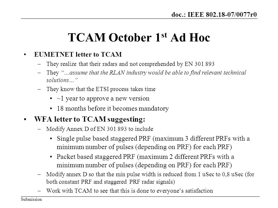doc.: IEEE /0077r0 Submission TCAM October 1 st Ad Hoc EUMETNET letter to TCAM –They realize that their radars and not comprehended by EN –They …assume that the RLAN industry would be able to find relevant technical solutions… –They know that the ETSI process takes time ~1 year to approve a new version 18 months before it becomes mandatory WFA letter to TCAM suggesting: –Modify Annex D of EN to include Single pulse based staggered PRF (maximum 3 different PRFs with a minimum number of pulses (depending on PRF) for each PRF) Packet based staggered PRF (maximum 2 different PRFs with a minimum number of pulses (depending on PRF) for each PRF) –Modify annex D so that the min pulse width is reduced from 1 uSec to 0,8 uSec (for both constant PRF and staggered PRF radar signals) –Work with TCAM to see that this is done to everyones satisfaction