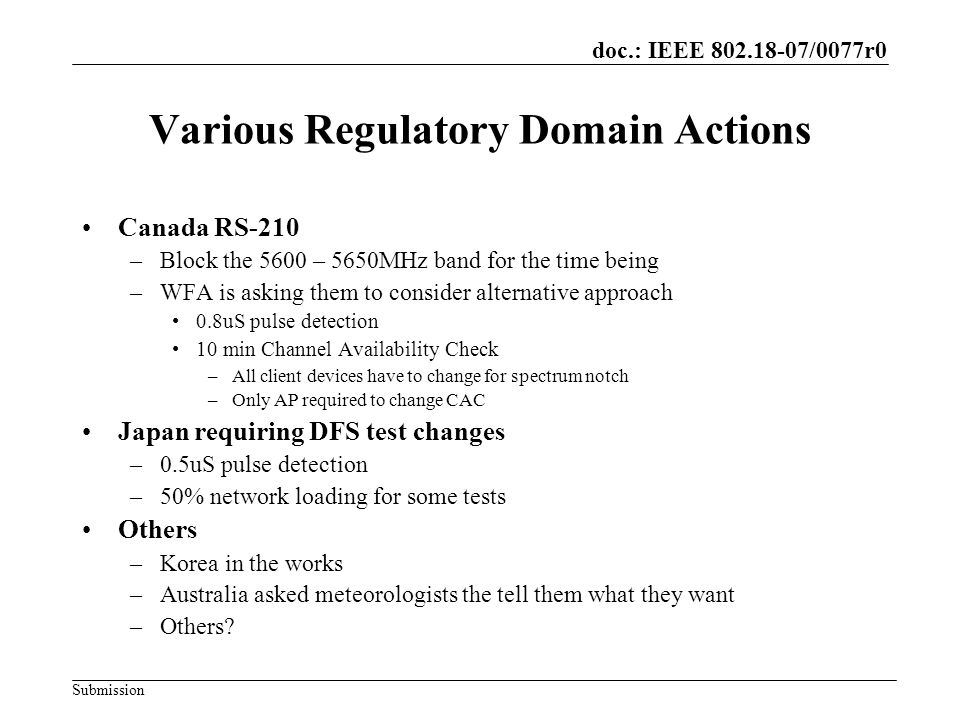 doc.: IEEE /0077r0 Submission Various Regulatory Domain Actions Canada RS-210 –Block the 5600 – 5650MHz band for the time being –WFA is asking them to consider alternative approach 0.8uS pulse detection 10 min Channel Availability Check –All client devices have to change for spectrum notch –Only AP required to change CAC Japan requiring DFS test changes –0.5uS pulse detection –50% network loading for some tests Others –Korea in the works –Australia asked meteorologists the tell them what they want –Others