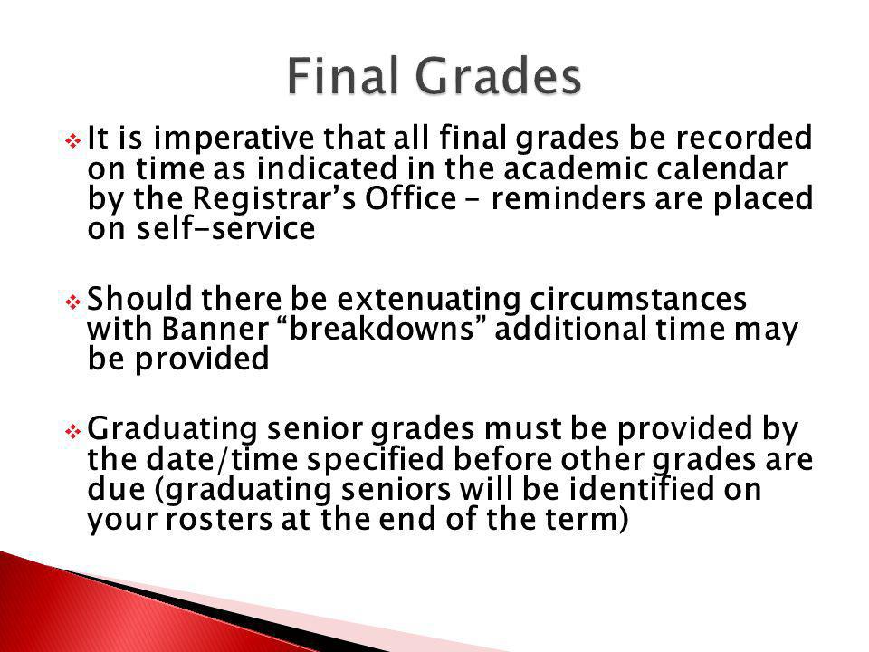 It is imperative that all final grades be recorded on time as indicated in the academic calendar by the Registrars Office – reminders are placed on self-service Should there be extenuating circumstances with Banner breakdowns additional time may be provided Graduating senior grades must be provided by the date/time specified before other grades are due (graduating seniors will be identified on your rosters at the end of the term)