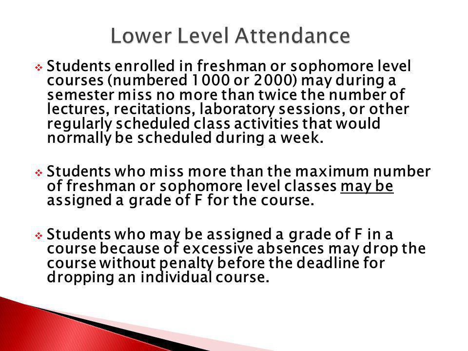 Students enrolled in freshman or sophomore level courses (numbered 1000 or 2000) may during a semester miss no more than twice the number of lectures, recitations, laboratory sessions, or other regularly scheduled class activities that would normally be scheduled during a week.