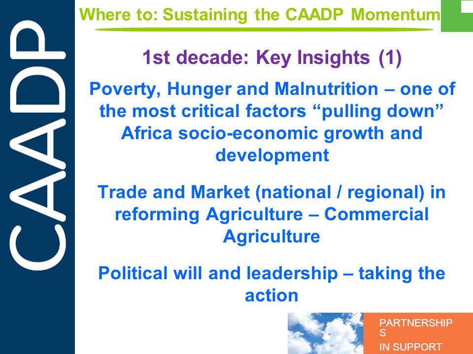 PARTNERSHIP S IN SUPPORT OF CAADP Poverty, Hunger and Malnutrition – one of the most critical factors pulling down Africa socio-economic growth and development Trade and Market (national / regional) in reforming Agriculture – Commercial Agriculture Political will and leadership – taking the action 1st decade: Key Insights (1) Where to: Sustaining the CAADP Momentum