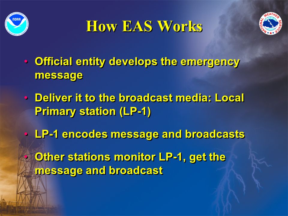 How EAS Works Official entity develops the emergency message Deliver it to the broadcast media: Local Primary station (LP-1) LP-1 encodes message and broadcasts Other stations monitor LP-1, get the message and broadcast Official entity develops the emergency message Deliver it to the broadcast media: Local Primary station (LP-1) LP-1 encodes message and broadcasts Other stations monitor LP-1, get the message and broadcast