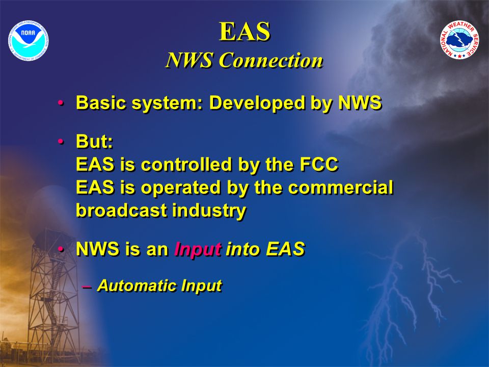 EAS NWS Connection Basic system: Developed by NWS But: EAS is controlled by the FCC EAS is operated by the commercial broadcast industry NWS is an Input into EAS –Automatic Input Basic system: Developed by NWS But: EAS is controlled by the FCC EAS is operated by the commercial broadcast industry NWS is an Input into EAS –Automatic Input