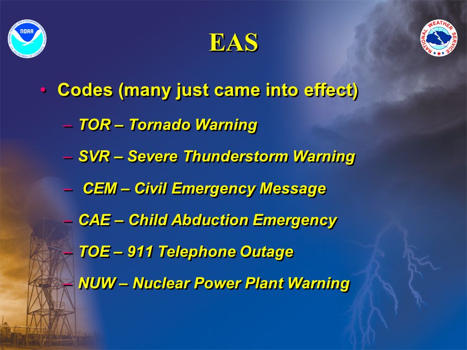 EAS Codes (many just came into effect) –TOR – Tornado Warning –SVR – Severe Thunderstorm Warning – CEM – Civil Emergency Message –CAE – Child Abduction Emergency –TOE – 911 Telephone Outage –NUW – Nuclear Power Plant Warning Codes (many just came into effect) –TOR – Tornado Warning –SVR – Severe Thunderstorm Warning – CEM – Civil Emergency Message –CAE – Child Abduction Emergency –TOE – 911 Telephone Outage –NUW – Nuclear Power Plant Warning