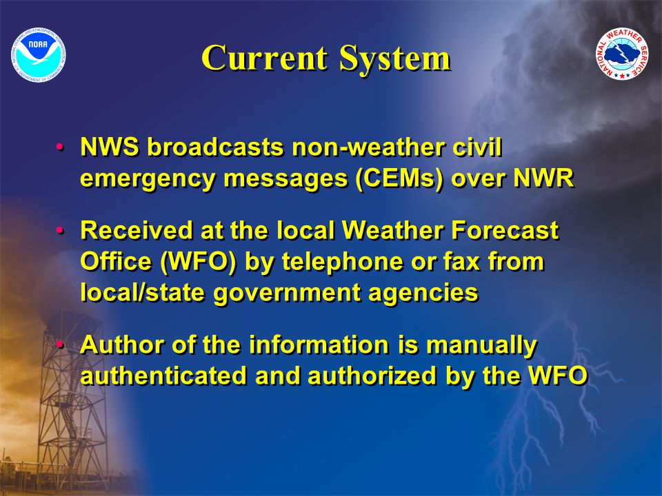 Current System NWS broadcasts non-weather civil emergency messages (CEMs) over NWR Received at the local Weather Forecast Office (WFO) by telephone or fax from local/state government agencies Author of the information is manually authenticated and authorized by the WFO NWS broadcasts non-weather civil emergency messages (CEMs) over NWR Received at the local Weather Forecast Office (WFO) by telephone or fax from local/state government agencies Author of the information is manually authenticated and authorized by the WFO