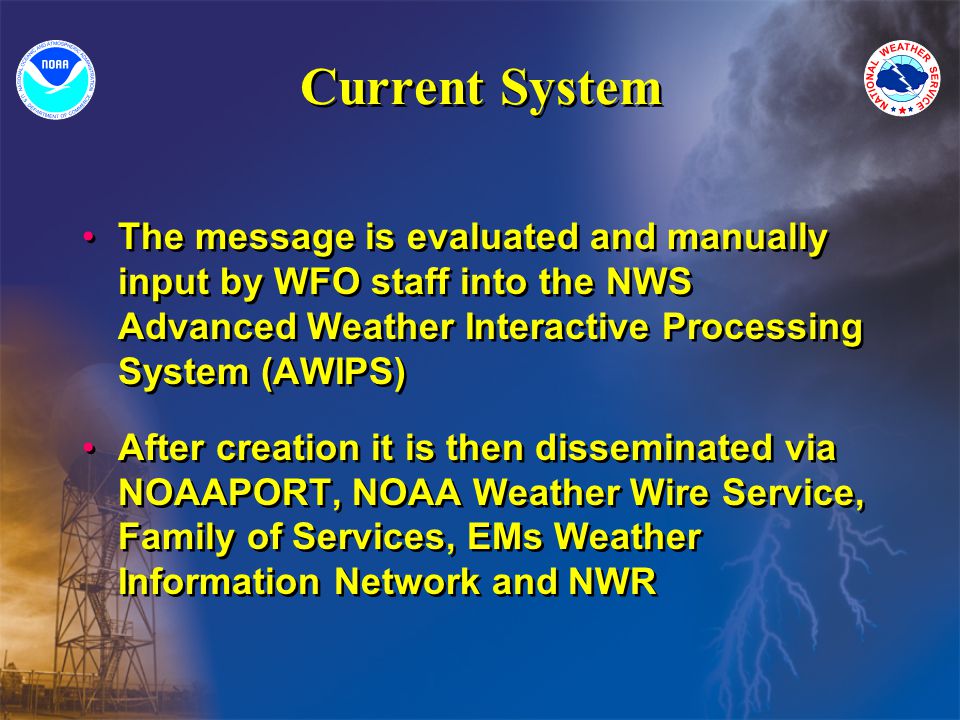 Current System The message is evaluated and manually input by WFO staff into the NWS Advanced Weather Interactive Processing System (AWIPS) After creation it is then disseminated via NOAAPORT, NOAA Weather Wire Service, Family of Services, EMs Weather Information Network and NWR The message is evaluated and manually input by WFO staff into the NWS Advanced Weather Interactive Processing System (AWIPS) After creation it is then disseminated via NOAAPORT, NOAA Weather Wire Service, Family of Services, EMs Weather Information Network and NWR