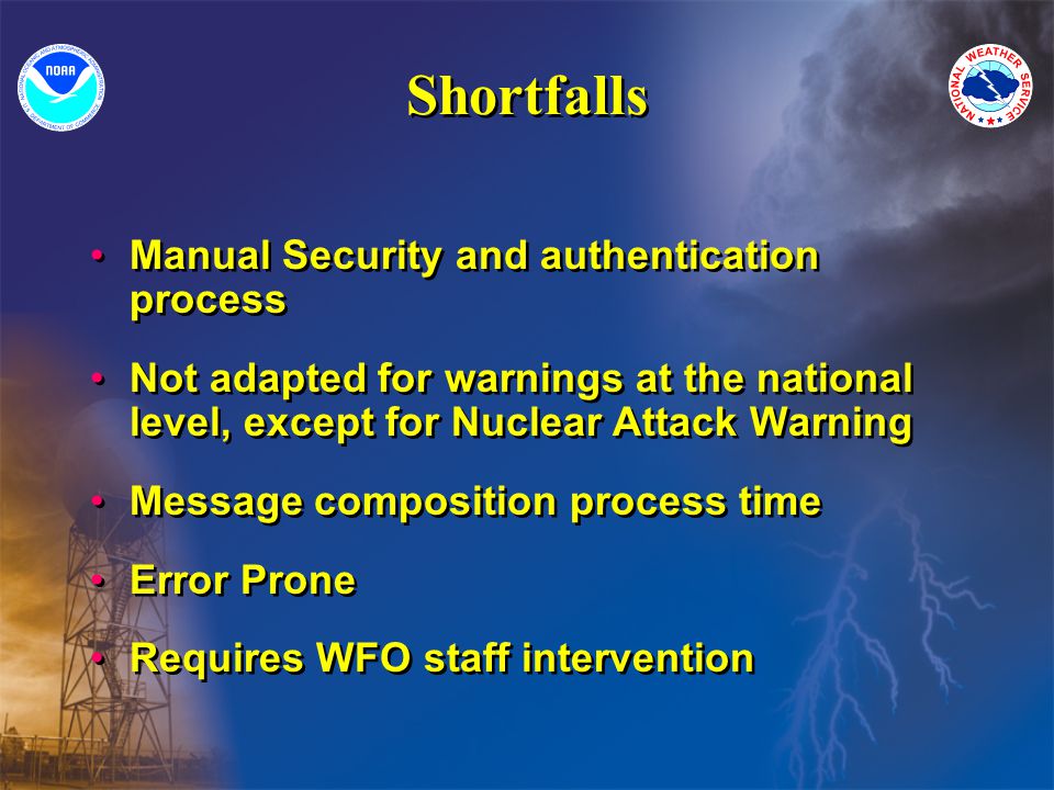 Shortfalls Manual Security and authentication process Not adapted for warnings at the national level, except for Nuclear Attack Warning Message composition process time Error Prone Requires WFO staff intervention Manual Security and authentication process Not adapted for warnings at the national level, except for Nuclear Attack Warning Message composition process time Error Prone Requires WFO staff intervention