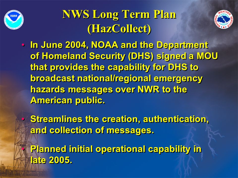 NWS Long Term Plan (HazCollect) In June 2004, NOAA and the Department of Homeland Security (DHS) signed a MOU that provides the capability for DHS to broadcast national/regional emergency hazards messages over NWR to the American public.