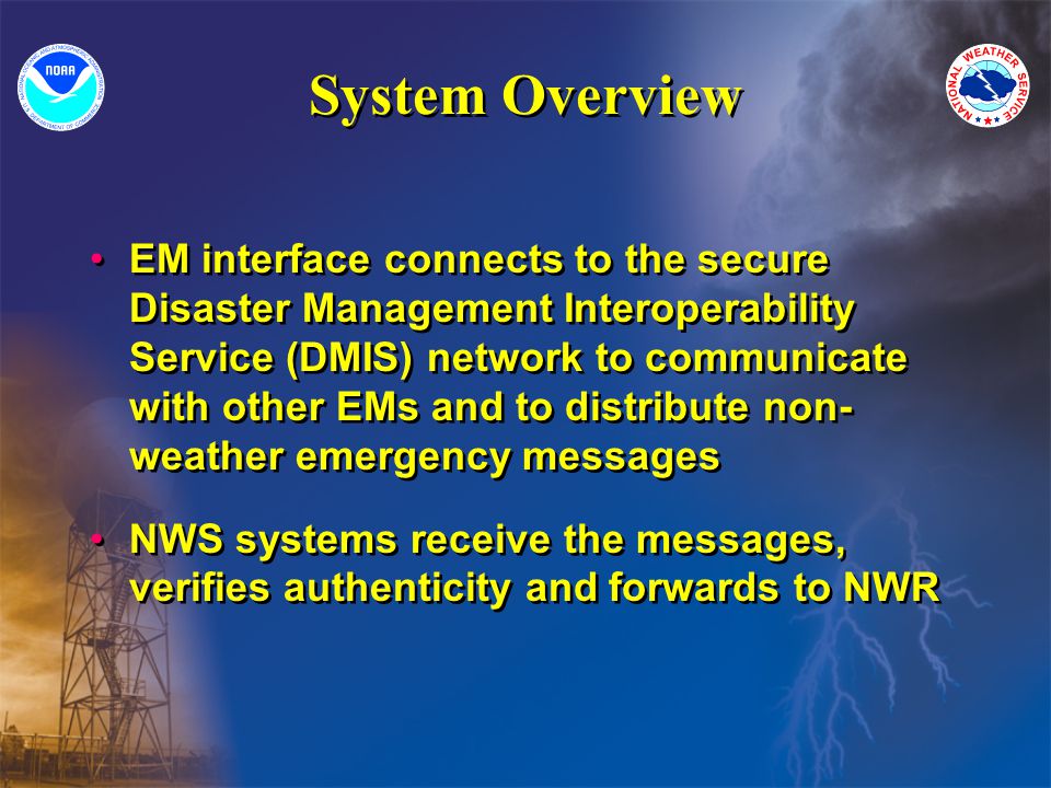 System Overview EM interface connects to the secure Disaster Management Interoperability Service (DMIS) network to communicate with other EMs and to distribute non- weather emergency messages NWS systems receive the messages, verifies authenticity and forwards to NWR EM interface connects to the secure Disaster Management Interoperability Service (DMIS) network to communicate with other EMs and to distribute non- weather emergency messages NWS systems receive the messages, verifies authenticity and forwards to NWR