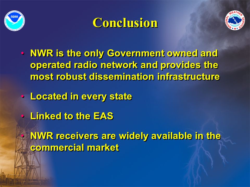 Conclusion NWR is the only Government owned and operated radio network and provides the most robust dissemination infrastructure Located in every state Linked to the EAS NWR receivers are widely available in the commercial market NWR is the only Government owned and operated radio network and provides the most robust dissemination infrastructure Located in every state Linked to the EAS NWR receivers are widely available in the commercial market