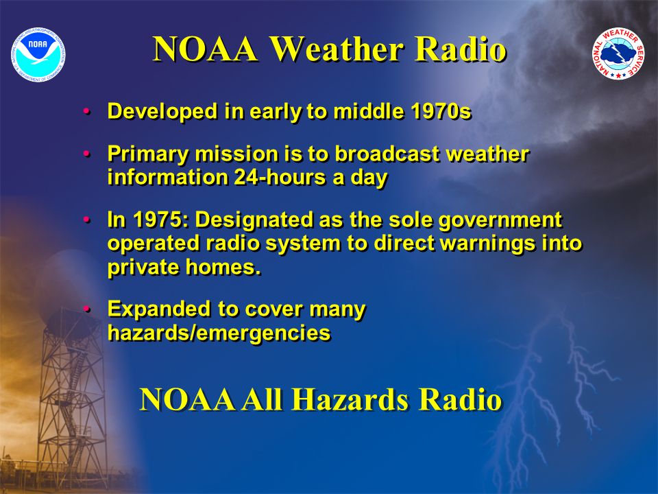 NOAA Weather Radio Developed in early to middle 1970s Primary mission is to broadcast weather information 24-hours a day In 1975: Designated as the sole government operated radio system to direct warnings into private homes.