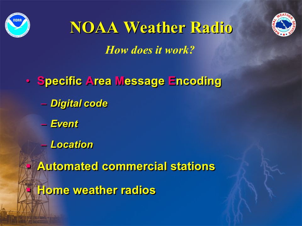 NOAA Weather Radio Specific Area Message Encoding –Digital code –Event –Location Automated commercial stations Home weather radios Specific Area Message Encoding –Digital code –Event –Location Automated commercial stations Home weather radios How does it work