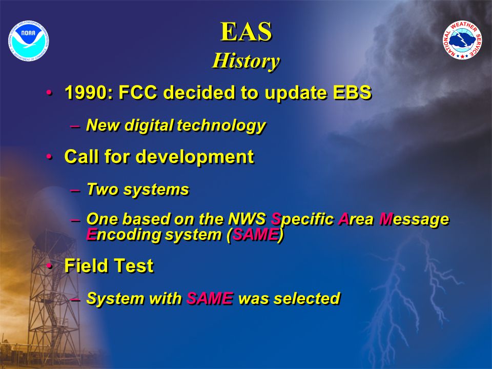 EAS History 1990: FCC decided to update EBS –New digital technology Call for development –Two systems –One based on the NWS Specific Area Message Encoding system (SAME) Field Test –System with SAME was selected 1990: FCC decided to update EBS –New digital technology Call for development –Two systems –One based on the NWS Specific Area Message Encoding system (SAME) Field Test –System with SAME was selected