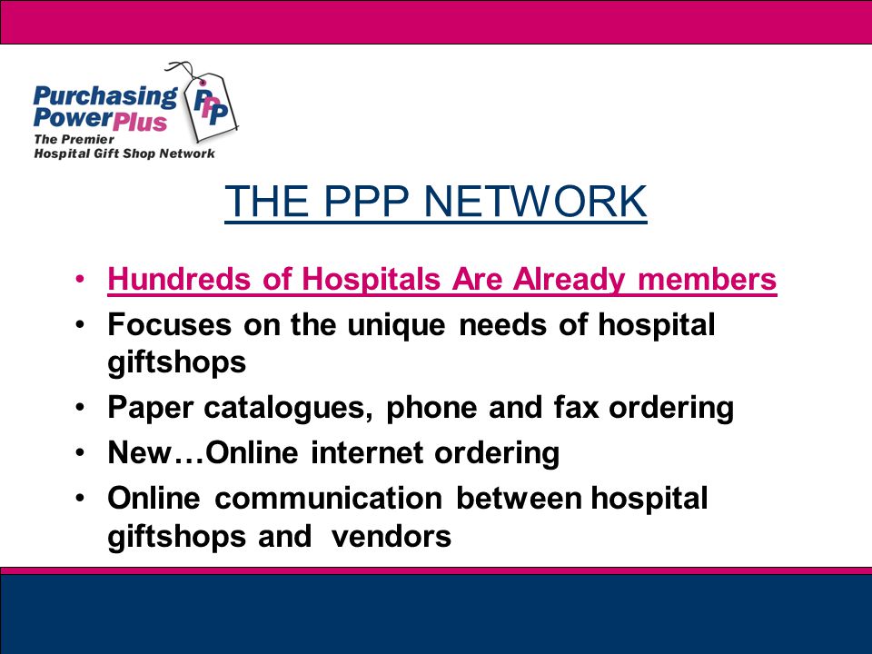 THE PPP NETWORK Hundreds of Hospitals Are Already members Focuses on the unique needs of hospital giftshops Paper catalogues, phone and fax ordering New…Online internet ordering Online communication between hospital giftshops and vendors