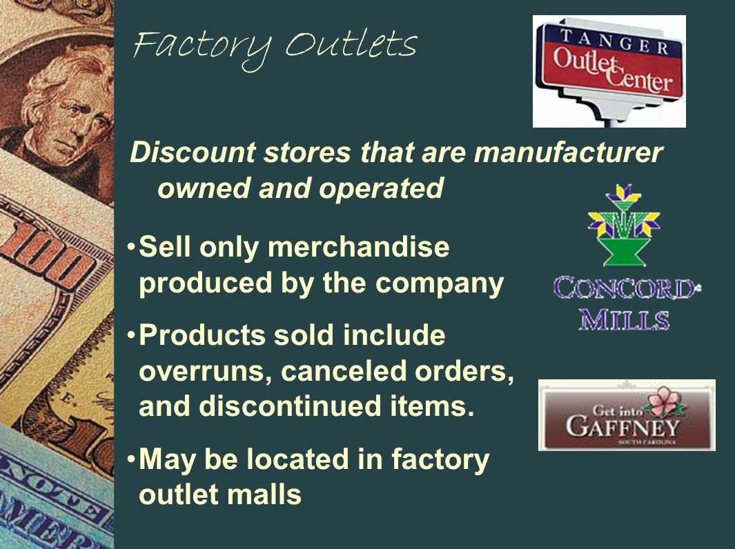 Factory Outlets Discount stores that are manufacturer owned and operated Sell only merchandise produced by the company Products sold include overruns, canceled orders, and discontinued items.