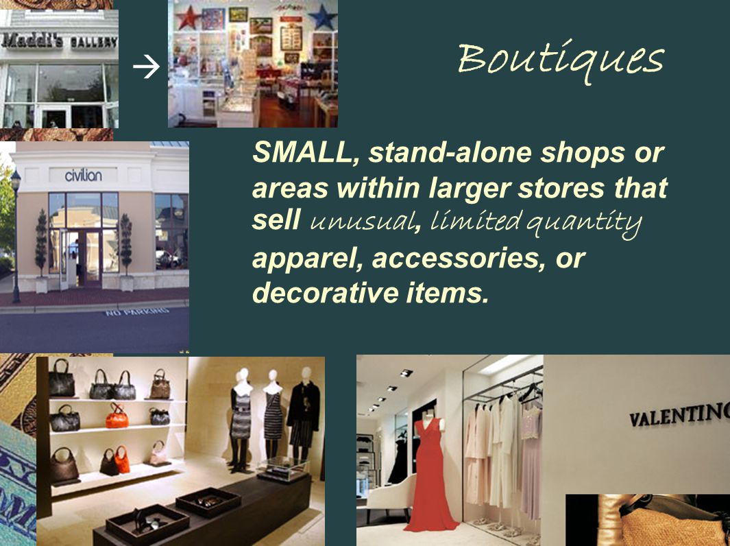 Boutiques SMALL, stand-alone shops or areas within larger stores that sell unusual, limited quantity apparel, accessories, or decorative items.