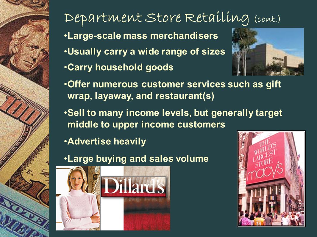 Department Store Retailing (cont.) Large-scale mass merchandisers Usually carry a wide range of sizes Carry household goods Offer numerous customer services such as gift wrap, layaway, and restaurant(s) Sell to many income levels, but generally target middle to upper income customers Advertise heavily Large buying and sales volume