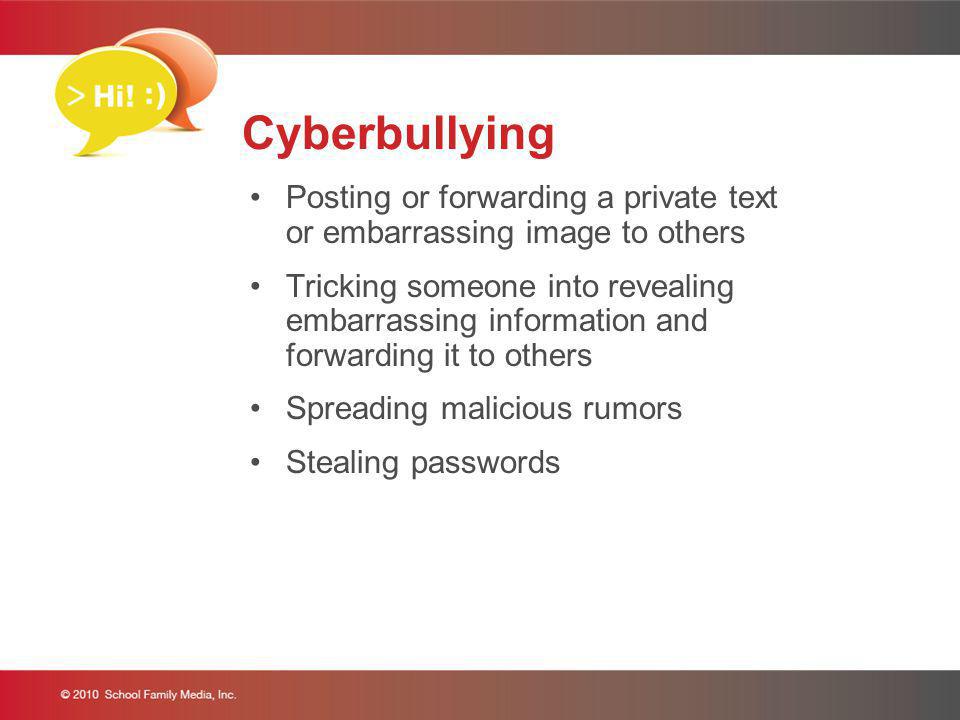 Cyberbullying Posting or forwarding a private text or embarrassing image to others Tricking someone into revealing embarrassing information and forwarding it to others Spreading malicious rumors Stealing passwords