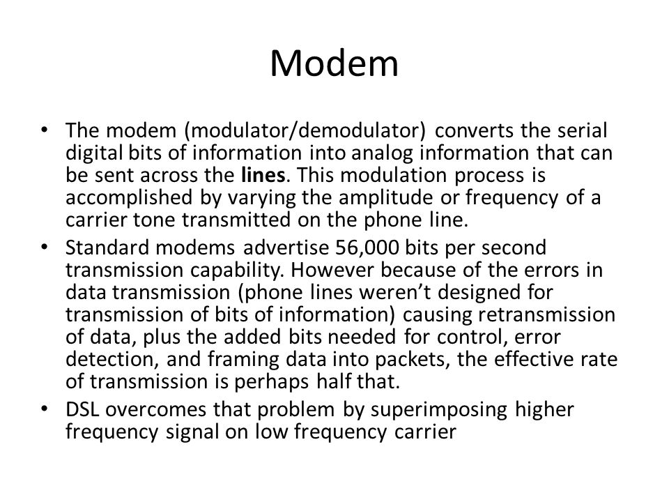 Modem The modem (modulator/demodulator) converts the serial digital bits of information into analog information that can be sent across the lines.