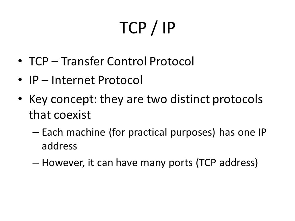 TCP / IP TCP – Transfer Control Protocol IP – Internet Protocol Key concept: they are two distinct protocols that coexist – Each machine (for practical purposes) has one IP address – However, it can have many ports (TCP address)