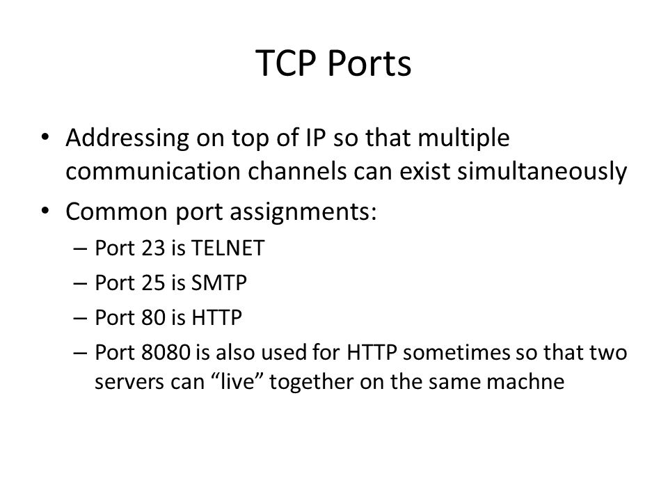 TCP Ports Addressing on top of IP so that multiple communication channels can exist simultaneously Common port assignments: – Port 23 is TELNET – Port 25 is SMTP – Port 80 is HTTP – Port 8080 is also used for HTTP sometimes so that two servers can live together on the same machne