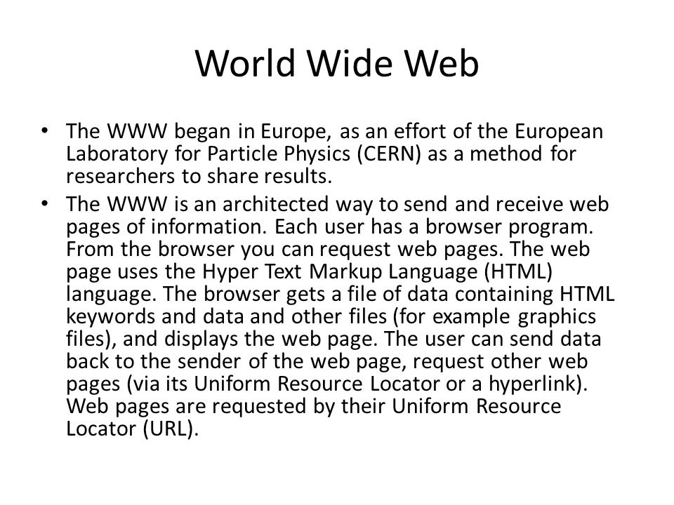 World Wide Web The WWW began in Europe, as an effort of the European Laboratory for Particle Physics (CERN) as a method for researchers to share results.
