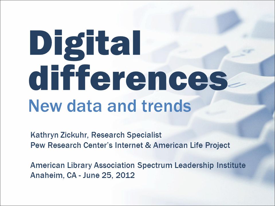 Digital differences New data and trends Kathryn Zickuhr, Research Specialist Pew Research Centers Internet & American Life Project American Library Association Spectrum Leadership Institute Anaheim, CA - June 25, 2012