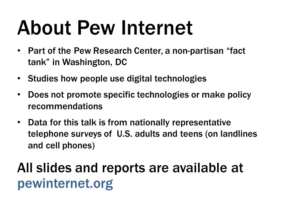 About Pew Internet Part of the Pew Research Center, a non-partisan fact tank in Washington, DC Studies how people use digital technologies Does not promote specific technologies or make policy recommendations Data for this talk is from nationally representative telephone surveys of U.S.
