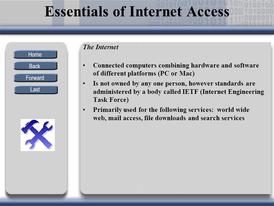 The Internet Connected computers combining hardware and software of different platforms (PC or Mac) Is not owned by any one person, however standards are administered by a body called IETF (Internet Engineering Task Force) Primarily used for the following services: world wide web, mail access, file downloads and search services Essentials of Internet Access