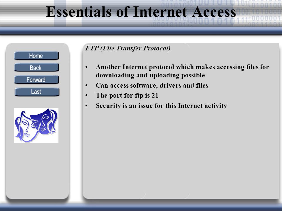 FTP (File Transfer Protocol) Another Internet protocol which makes accessing files for downloading and uploading possible Can access software, drivers and files The port for ftp is 21 Security is an issue for this Internet activity Essentials of Internet Access
