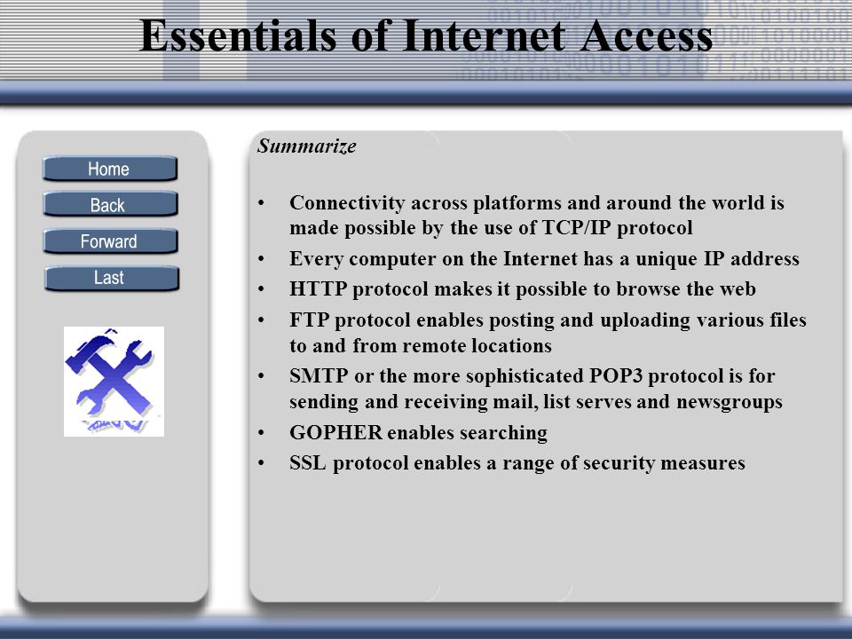 Summarize Connectivity across platforms and around the world is made possible by the use of TCP/IP protocol Every computer on the Internet has a unique IP address HTTP protocol makes it possible to browse the web FTP protocol enables posting and uploading various files to and from remote locations SMTP or the more sophisticated POP3 protocol is for sending and receiving mail, list serves and newsgroups GOPHER enables searching SSL protocol enables a range of security measures Essentials of Internet Access