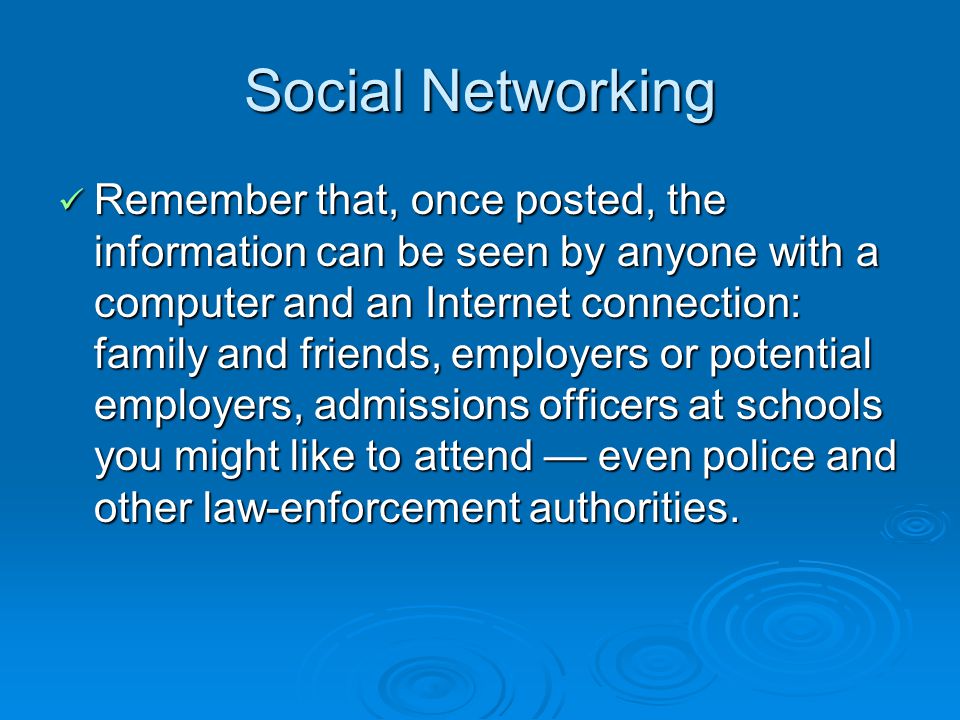 Social Networking Remember that, once posted, the information can be seen by anyone with a computer and an Internet connection: family and friends, employers or potential employers, admissions officers at schools you might like to attend even police and other law-enforcement authorities.