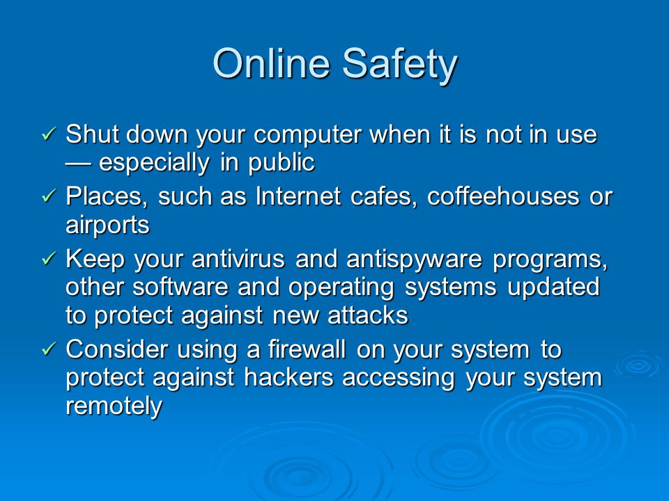 Online Safety Shut down your computer when it is not in use especially in public Shut down your computer when it is not in use especially in public Places, such as Internet cafes, coffeehouses or airports Places, such as Internet cafes, coffeehouses or airports Keep your antivirus and antispyware programs, other software and operating systems updated to protect against new attacks Keep your antivirus and antispyware programs, other software and operating systems updated to protect against new attacks Consider using a firewall on your system to protect against hackers accessing your system remotely Consider using a firewall on your system to protect against hackers accessing your system remotely