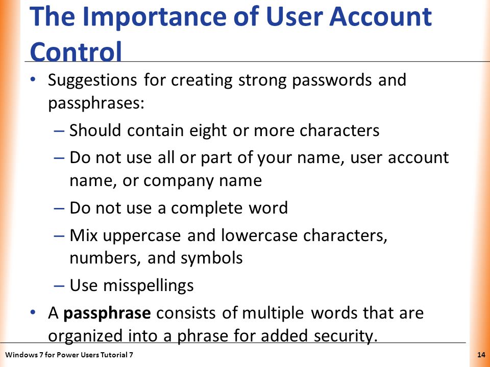 XP The Importance of User Account Control Suggestions for creating strong passwords and passphrases: – Should contain eight or more characters – Do not use all or part of your name, user account name, or company name – Do not use a complete word – Mix uppercase and lowercase characters, numbers, and symbols – Use misspellings A passphrase consists of multiple words that are organized into a phrase for added security.