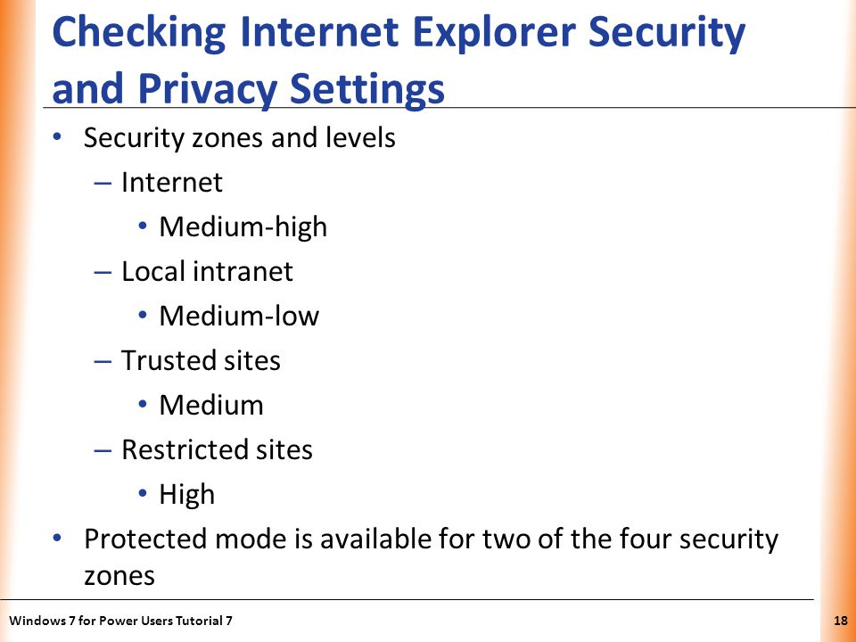 XP Checking Internet Explorer Security and Privacy Settings Security zones and levels – Internet Medium-high – Local intranet Medium-low – Trusted sites Medium – Restricted sites High Protected mode is available for two of the four security zones Windows 7 for Power Users Tutorial 718