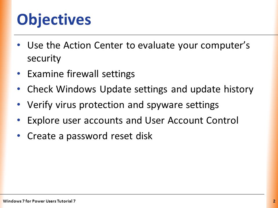 XP Objectives Use the Action Center to evaluate your computers security Examine firewall settings Check Windows Update settings and update history Verify virus protection and spyware settings Explore user accounts and User Account Control Create a password reset disk Windows 7 for Power Users Tutorial 72