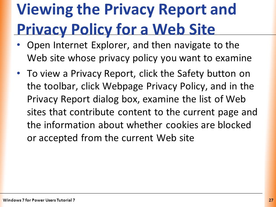 XP Viewing the Privacy Report and Privacy Policy for a Web Site Open Internet Explorer, and then navigate to the Web site whose privacy policy you want to examine To view a Privacy Report, click the Safety button on the toolbar, click Webpage Privacy Policy, and in the Privacy Report dialog box, examine the list of Web sites that contribute content to the current page and the information about whether cookies are blocked or accepted from the current Web site Windows 7 for Power Users Tutorial 727