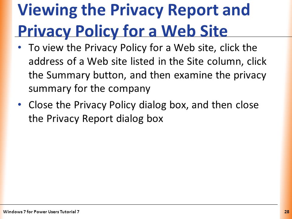 XP Viewing the Privacy Report and Privacy Policy for a Web Site To view the Privacy Policy for a Web site, click the address of a Web site listed in the Site column, click the Summary button, and then examine the privacy summary for the company Close the Privacy Policy dialog box, and then close the Privacy Report dialog box Windows 7 for Power Users Tutorial 728