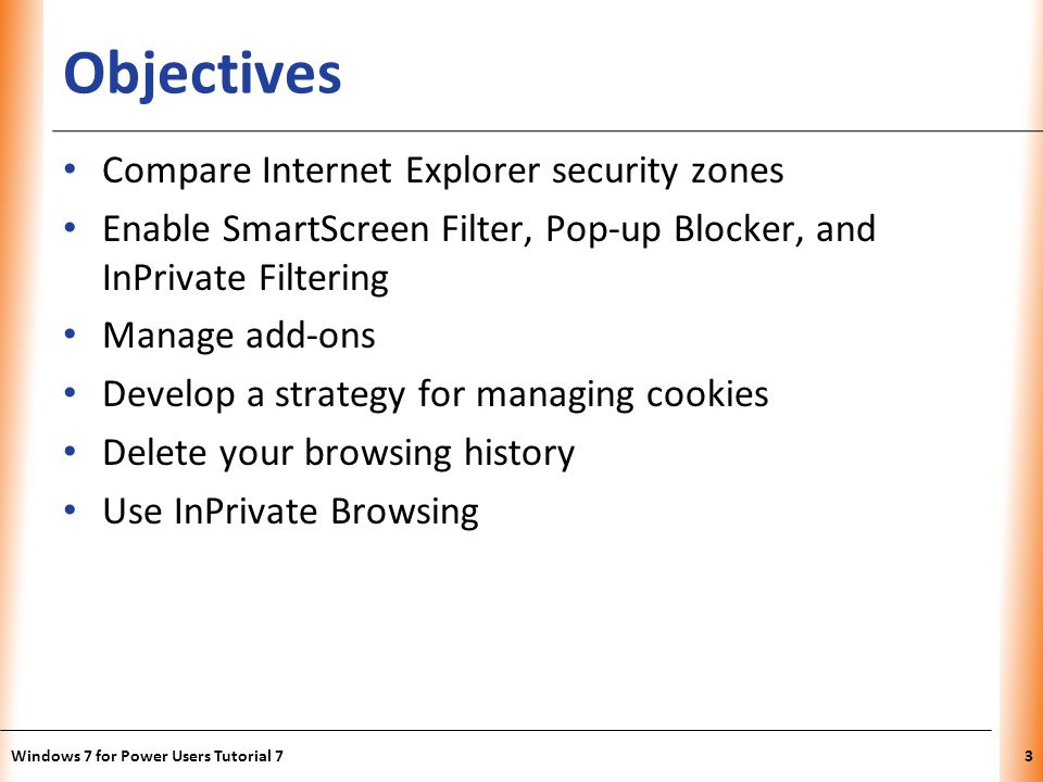 XP Objectives Compare Internet Explorer security zones Enable SmartScreen Filter, Pop-up Blocker, and InPrivate Filtering Manage add-ons Develop a strategy for managing cookies Delete your browsing history Use InPrivate Browsing Windows 7 for Power Users Tutorial 73