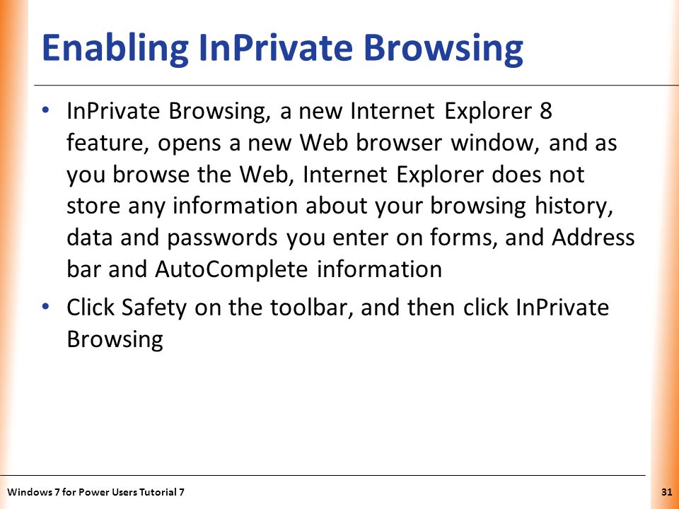 XP Enabling InPrivate Browsing InPrivate Browsing, a new Internet Explorer 8 feature, opens a new Web browser window, and as you browse the Web, Internet Explorer does not store any information about your browsing history, data and passwords you enter on forms, and Address bar and AutoComplete information Click Safety on the toolbar, and then click InPrivate Browsing Windows 7 for Power Users Tutorial 731