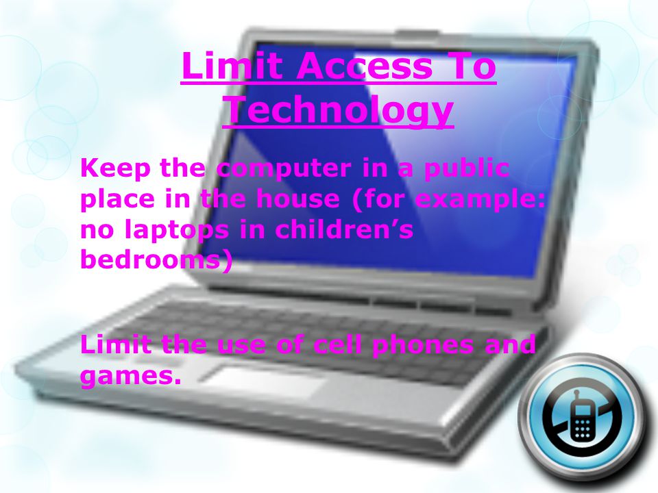 Limit Access To Technology Keep the computer in a public place in the house (for example: no laptops in childrens bedrooms) Limit the use of cell phones and games.