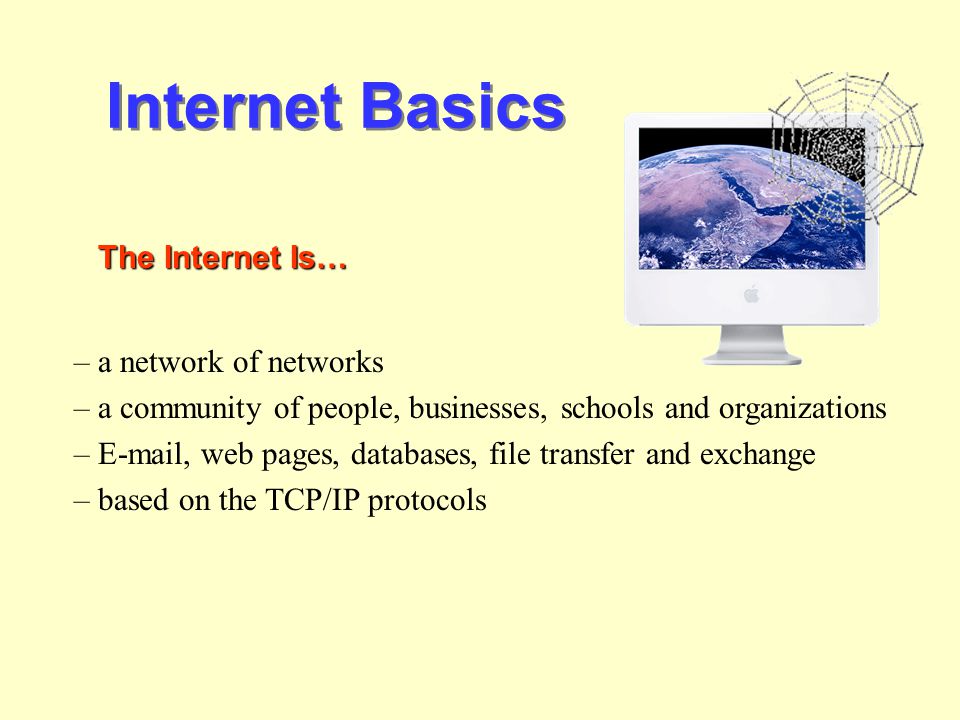 Internet Basics The Internet Is… – a network of networks – a community of people, businesses, schools and organizations –  , web pages, databases, file transfer and exchange – based on the TCP/IP protocols