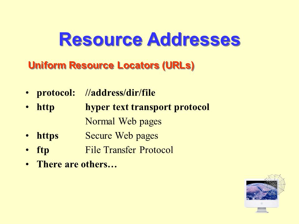 Resource Addresses protocol://address/dir/file http hyper text transport protocol Normal Web pages httpsSecure Web pages ftpFile Transfer Protocol There are others… Uniform Resource Locators (URLs)