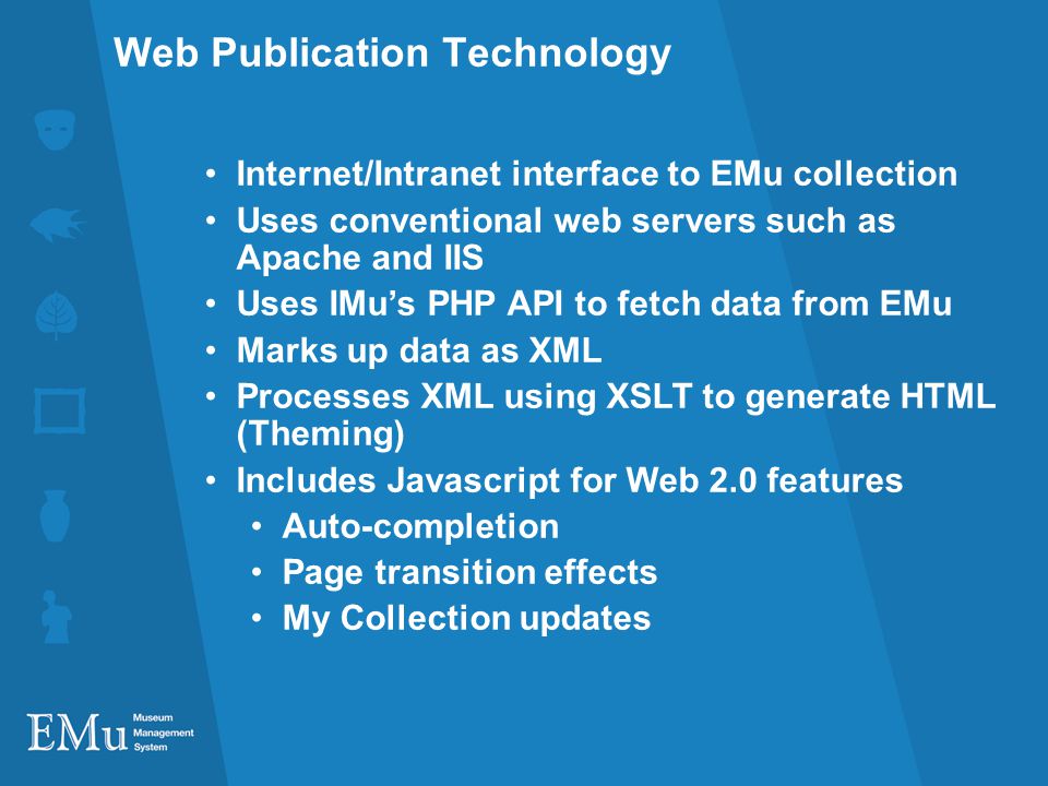 Web Publication Technology Internet/Intranet interface to EMu collection Uses conventional web servers such as Apache and IIS Uses IMus PHP API to fetch data from EMu Marks up data as XML Processes XML using XSLT to generate HTML (Theming) Includes Javascript for Web 2.0 features Auto-completion Page transition effects My Collection updates